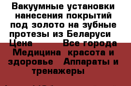 Вакуумные установки нанесения покрытий под золото на зубные протезы из Беларуси › Цена ­ 100 - Все города Медицина, красота и здоровье » Аппараты и тренажеры   